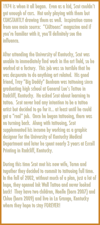 1974 is when it all began.  Even as a kid, Scot couldn’t get enough of cars.  Not only playing with them but CONSTANTLY drawing them as well.  Inspiration came from one main source:  “CARtoons” magazine and if you’re familiar with it, you’ll definitely see the influence.  

After attending the University of Kentucky, Scot was unable to immediately find work in the art field, so he worked at a factory.  This job was so terrible that he was desperate to do anything art related.  His good friend, Tray “Big Daddy” Benham was tattooing since graduating high school at General Lee’s Tattoo in Radcliff, Kentucky.  He asked Scot about learning to tattoo.  Scot never had any intention to be a tattoo artist but decided to go for it... at least until he could get a “real” job.  Once he began tattooing, there was no turning back.  Along with tattooing, Scot supplemented his income by working as a graphic designer for the University of Kentucky Medical Department and later he spent nearly 3 years at Excell Printing in Radcliff, Kentucky.

During this time Scot met his now wife, Taren and together they decided to commit to tattooing full time.  In the fall of 2002, without much of a plan, just a lot of hope, they opened Ink Well Tattoo and never looked back!  They have two children, Noelle (born 2007) and Chloe (born 2009) and live in La Grange, Kentucky where they hope to stay FOREVER!

